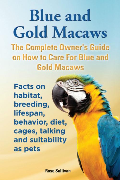 Cover of the book Blue and Gold Macaws, The Complete Owner’s Guide on How to Care for Blue and Yellow Macaws, Facts on Habitat, Breeding, Lifespan, Behavior, Diet, Cages, Talking and Suitability as Pets by Rose Sullivan, Evolution Knowledge Limited