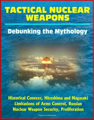 Cover of the book Tactical Nuclear Weapons: Debunking the Mythology - Historical Context, Hiroshima and Nagasaki, Limitations of Arms Control, Russian Nuclear Weapon Security, Proliferation by Progressive Management