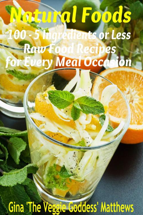 Cover of the book Natural Foods: 100 - 5 Ingredients or Less, Raw Food Recipes for Every Meal Occasion by Gina Matthews, Gina Matthews