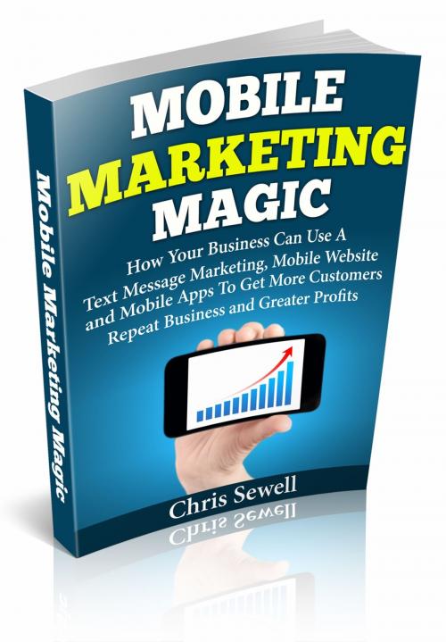 Cover of the book Mobile Marketing Magic: How Your Business Can Use A Mobile Website, Text Message Marketing, and Mobile Apps To Get More Customers, Repeat Business and Greater Profits! by Christopher Sewell, Christopher Sewell
