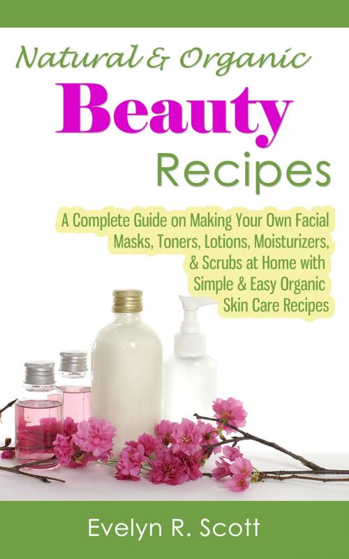 Cover of the book Natural & Organic Beauty Recipes: A Complete Guide on Making Your Own Facial Masks, Toners, Lotions, Moisturizers, & Scrubs at Home with Simple & Easy Organic Skin Care Recipes by Evelyn R. Scott, Living Plus Healthy Publishing