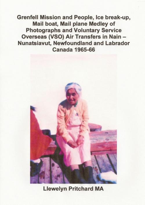 Cover of the book Grenfell Mission and People, Ice break-up, Mail boat, Mail plane, Medley of Photographs and Voluntary Service Overseas (VSO) Air Transfers in Nain – Nunatsiavut, Newfoundland and Labrador, Canada 1965-66 by Llewelyn Pritchard, Llewelyn Pritchard