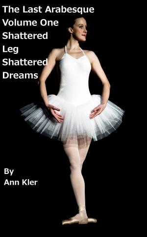 Cover of the book The Last Arabesque: Volume One - Shattered Leg, Shattered Dreams by Ann Kler