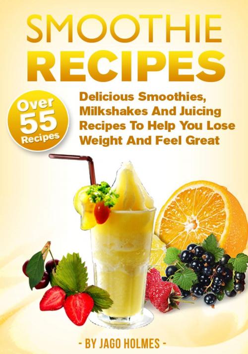 Cover of the book Smoothie Recipes: Delicious Smoothies, Milkshakes And Juicing Recipes To Help You Lose Weight And Feel Great by Jago Holmes, Jago Holmes