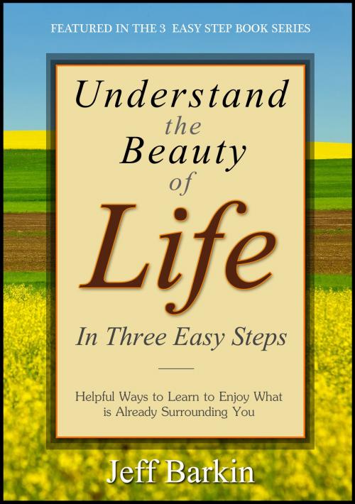 Cover of the book Understand The Beauty of Life In Three Easy Steps: Helpful Ways To Learn To Enjoy What is Already Surrounding You by Jeff Barkin, Stephen Williams