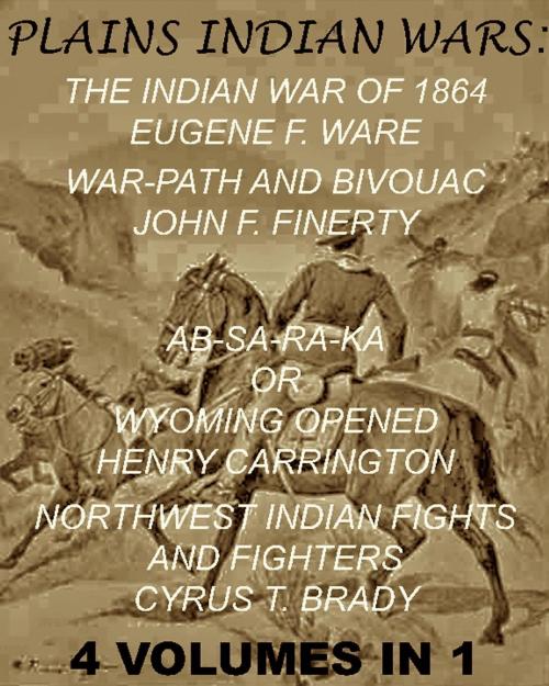 Cover of the book The Plains Indian Wars: Indian War of 1864, War-Path & Bivouac, Ab-Sa-Ra-Ka Or Wyoming Opened, & Northwest Indian Fights & Fighters" (4 Volumes In 1) by Eugene F. Ware, John F. Finerty, Henry B. Carrington, Margaret I. Carrington, Cyrus T. Brady, Maine Book Barn Publishing