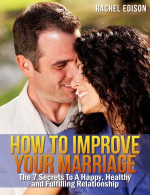 Cover of the book How To Improve Your Marriage: The 7 Secrets to a Happy, Healthy and Fulfilling Relationship by Rachel Edison