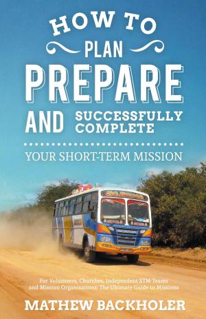 Cover of the book How to Plan, Prepare and Successfully Complete Your Short-Term Mission: for Volunteers, Churches, Independent STM Teams and Mission Organisations by Paul Backholer