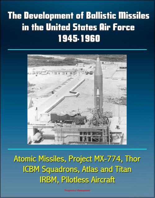 Cover of the book The Development of Ballistic Missiles in the United States Air Force 1945-1960: Atomic Missiles, Project MX-774, Thor, ICBM Squadrons, Atlas and Titan, IRBM, Pilotless Aircraft by Progressive Management, Progressive Management