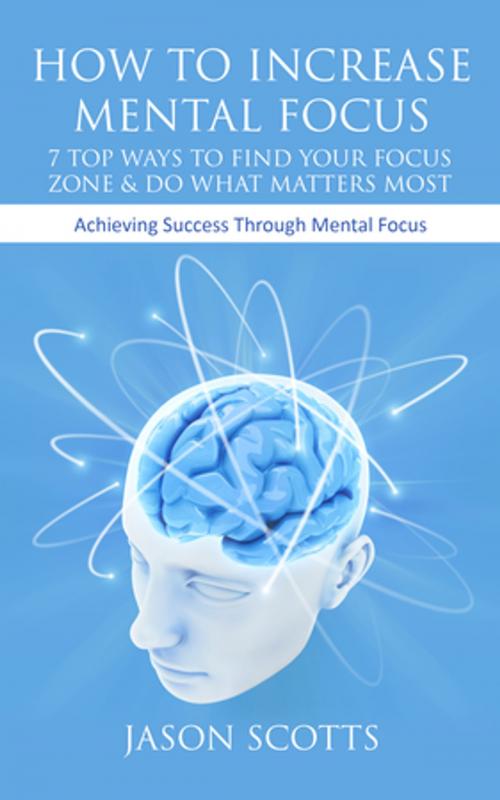 Cover of the book How To Increase Mental Focus: 7 Top Ways To Find Your Focus Zone & Do What Matters Most by Jason Scotts, Speedy Publishing LLC
