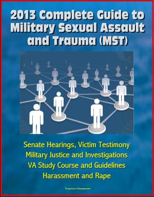 Cover of the book 2013 Complete Guide to Military Sexual Assault and Trauma (MST) - Senate Hearings, Victim Testimony, Military Justice and Investigations, VA Study Course and Guidelines, Harassment and Rape by Progressive Management