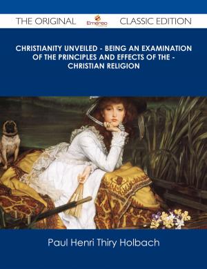Cover of the book Christianity Unveiled - Being An Examination of The Principles And Effects of The - Christian Religion - The Original Classic Edition by Annette Marie Maillard