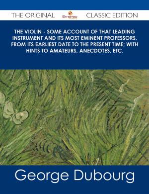 Cover of The Violin - Some Account of That Leading Instrument and Its Most Eminent Professors, from Its Earliest Date to the Present Time; with Hints to Amateurs, Anecdotes, etc. - The Original Classic Edition