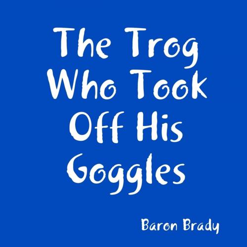 Cover of the book The Trog Who Took Off His Goggles by Baron Brady, Lulu.com