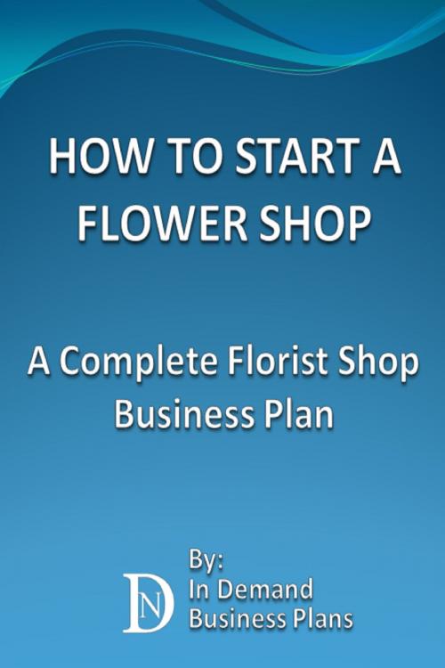 Cover of the book How To Start A Flower Shop: A Complete Florist Business Plan by In Demand Business Plans, In Demand Business Plans