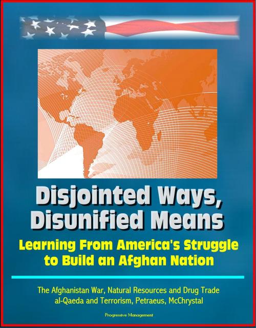 Cover of the book Disjointed Ways, Disunified Means: Learning From America's Struggle to Build an Afghan Nation - The Afghanistan War, Natural Resources and Drug Trade, al-Qaeda and Terrorism, Petraeus, McChrystal by Progressive Management, Progressive Management