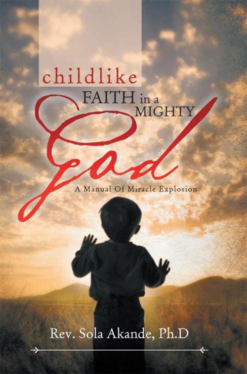 Cover of the book Childlike Faith in a Mighty God - a Manual of Miracle Explosion by Rev. Sola Akande Ph.D, Xlibris UK