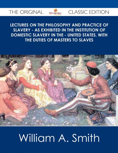 Cover of the book Lectures on the Philosophy and Practice of Slavery - As Exhibited in the Institution of Domestic Slavery in the - United States, with the Duties of Masters to Slaves - The Original Classic Edition by William A. Smith, Emereo Publishing