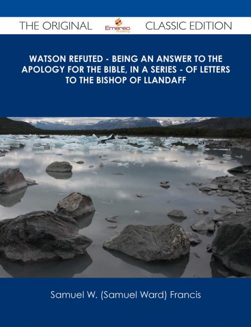 Cover of the book Watson Refuted - Being an Answer to The Apology for the Bible, in a Series - of Letters to the Bishop Of Llandaff - The Original Classic Edition by Samuel W. (Samuel Ward) Francis, Emereo Publishing