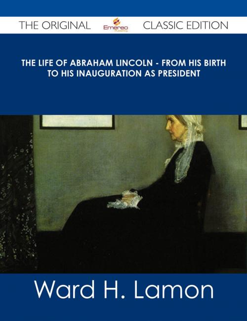 Cover of the book The Life Of Abraham Lincoln - From His Birth To His Inauguration As President - The Original Classic Edition by Ward H. Lamon, Emereo Publishing
