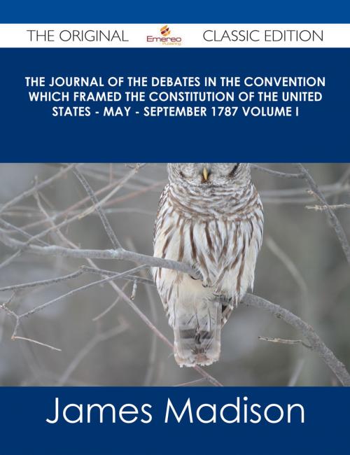 Cover of the book The Journal of the Debates in the Convention which Framed the Constitution of the United States - May - September 1787 Volume I - The Original Classic Edition by James Madison, Emereo Publishing