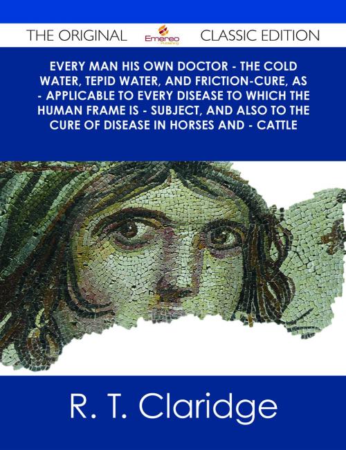 Cover of the book Every Man his own Doctor - The Cold Water, Tepid Water, and Friction-Cure, as - Applicable to Every Disease to Which the Human Frame is - Subject, and also to The Cure of Disease in Horses and - Cattle - The Original Classic Edition by R. T. Claridge, Emereo Publishing