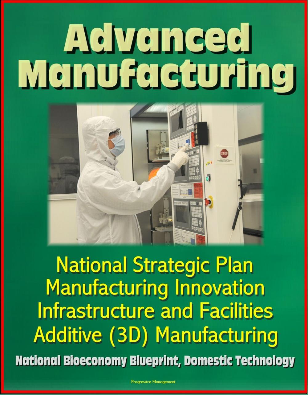 Big bigCover of Advanced Manufacturing: National Strategic Plan, Manufacturing Innovation, Infrastructure and Facilities, Additive (3D) Manufacturing, National Bioeconomy Blueprint, Domestic Technology