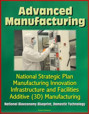 Cover of the book Advanced Manufacturing: National Strategic Plan, Manufacturing Innovation, Infrastructure and Facilities, Additive (3D) Manufacturing, National Bioeconomy Blueprint, Domestic Technology by Progressive Management