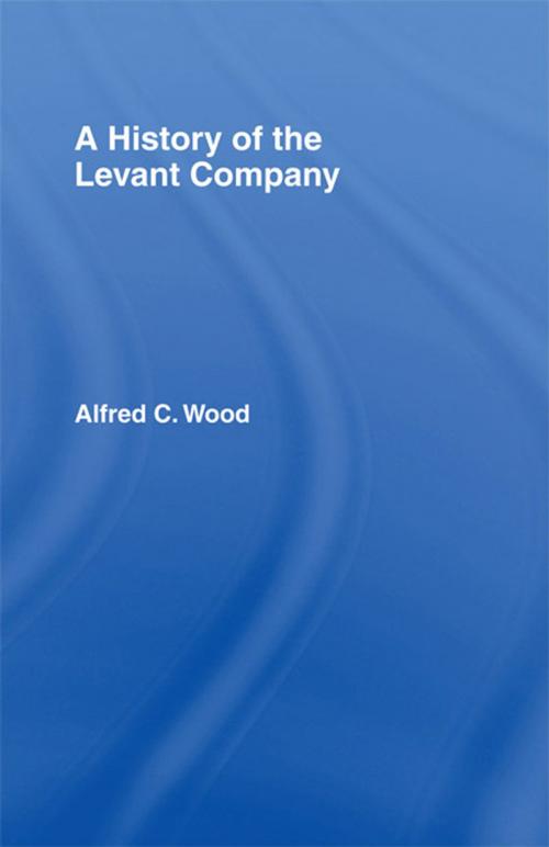 Cover of the book A History of the Levant Company by Alfred C. Wood, Taylor and Francis