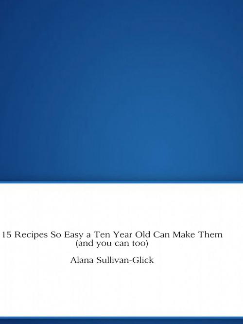 Cover of the book 15 Recipes So Easy a Ten Year Old Can Make Them (and you can too) by Alana Sullivan-Glick, Alana Sullivan-Glick