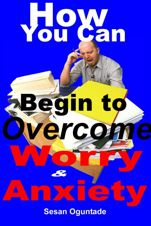 Cover of the book How You Can begin To Overcome Worry and Anxiety by Sesan Oguntade, Sesan Oguntade