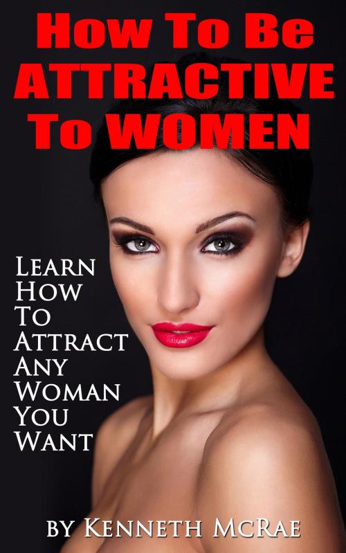 Cover of the book How To Be Attractive To Women: Learn How To Attract Any Woman You Want by Kenneth McRae, Kenneth McRae