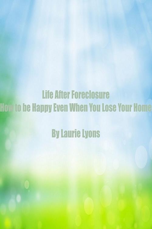 Cover of the book Life After Foreclosure How to be Happy Even When You Lose Your Home by Laurie Lyons, Laurie Lyons