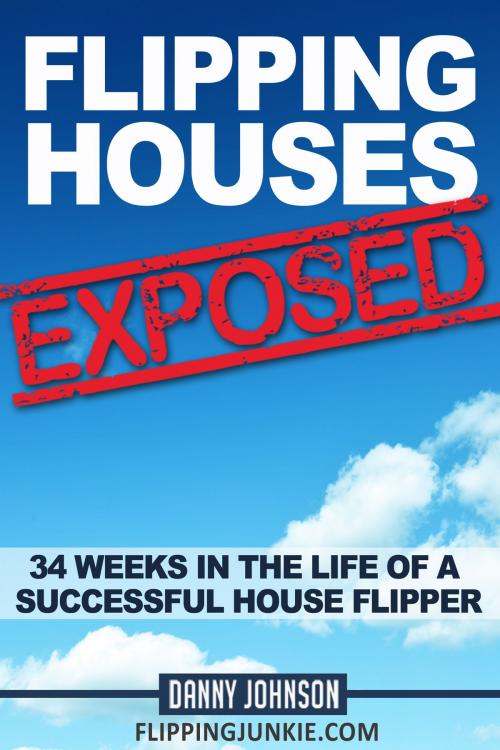 Cover of the book Flipping Houses Exposed: 34 Weeks In The Life Of A Successful House Flipper by Danny Johnson, Danny Johnson