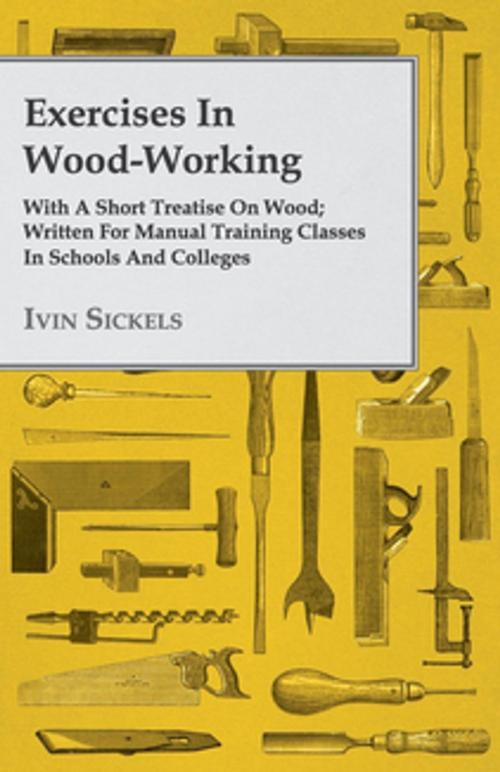 Cover of the book Exercises in Wood-Working; With a Short Treatise on Wood - Written for Manual Training Classes in Schools and Colleges by Ivin Sickels, Read Books Ltd.
