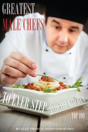 Cover of the book Greatest Male Chefs to Ever Step Into the Kitchen: Top 100 by alex trostanetskiy