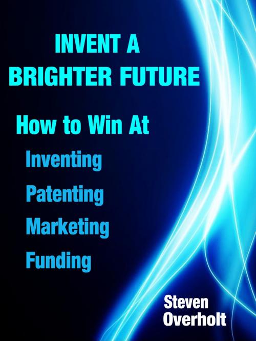 Cover of the book Invent A Brighter Future: How to Win at Inventing, Patenting, Marketing & Funding by Steven Overholt, Steven Overholt