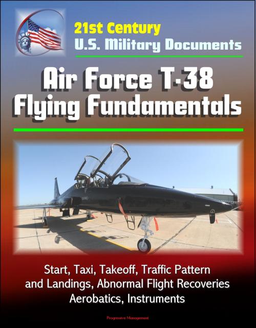 Cover of the book 21st Century U.S. Military Documents: Air Force T-38 Flying Fundamentals - Start, Taxi, Takeoff, Traffic Pattern and Landings, Abnormal Flight Recoveries, Aerobatics, Instruments by Progressive Management, Progressive Management