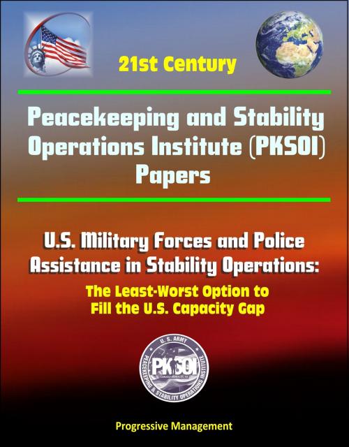 Cover of the book 21st Century Peacekeeping and Stability Operations Institute (PKSOI) Papers - U.S. Military Forces and Police Assistance in Stability Operations: The Least-Worst Option to Fill the U.S. Capacity Gap by Progressive Management, Progressive Management