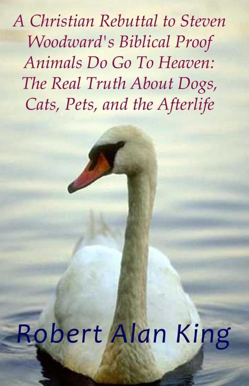 Cover of the book A Christian Rebuttal to Steven Woodward's Biblical Proof Animals Do Go To Heaven: The Real Truth About Dogs, Cats, Pets, and the Afterlife by Robert Alan King, Robert Alan King