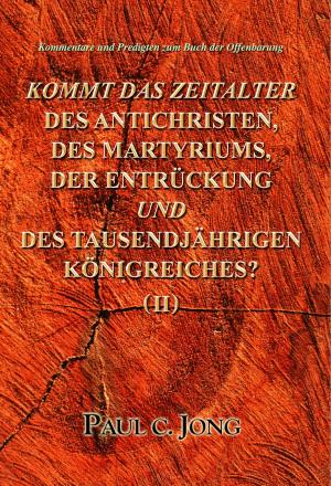 Cover of the book Kommentare und Predigten zum Buch der Offenbarung - KOMMT DAS ZEITALTER DES ANTICHRISTEN, DES MARTYRIUMS, DER ENTRÜCKUNG UND DES TAUSENDJÄHRIGEN KÖNIGREICHES? (II) by Paul C. Jong