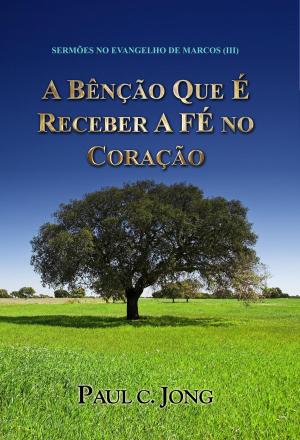 Cover of the book SERMÕES NO EVANGELHO DE MARCOS (III) - A BÊNÇÃO QUE É RECEBER A FÉ NO CORAÇÃO by Paul C. Jong