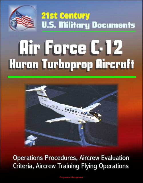 Cover of the book 21st Century U.S. Military Documents: Air Force C-12 Huron Turboprop Aircraft - Operations Procedures, Aircrew Evaluation Criteria, Aircrew Training Flying Operations by Progressive Management, Progressive Management
