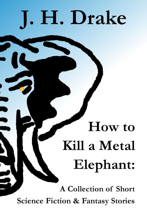 Cover of the book How to Kill a Metal Elephant: A Collection of Short Science Fiction & Fantasy Stories by J. H. Drake, J. H. Drake