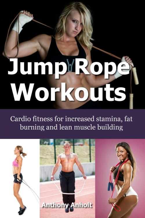 Cover of the book Jump Rope Workouts: Cardio fitness for increased stamina, lean muscle building and fat burning by Anthony Anholt, Martin Knowles