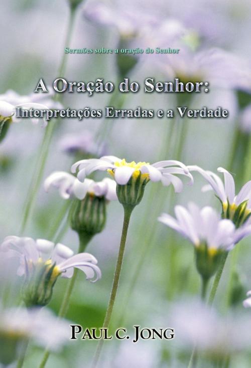 Cover of the book A Oração do Senhor: Interpretações Erradas e a Verdade by Paul C. Jong, Hephzibah Publishing House