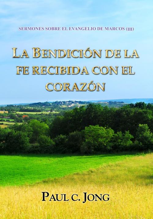 Cover of the book SERMONES SOBRE EL EVANGELIO DE MARCOS (III) - LA BENDICIÓN DE LA FE RECIBIDA CON EL CORAZÓN by Paul C. Jong, Hephzibah Publishing House