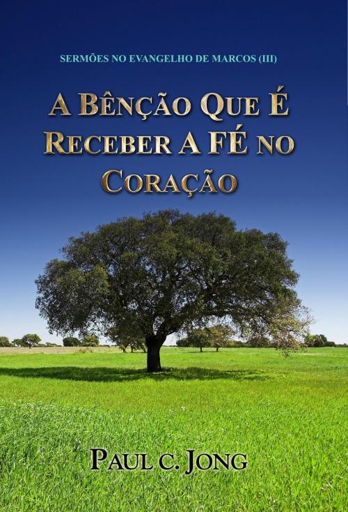 Cover of the book SERMÕES NO EVANGELHO DE MARCOS (III) - A BÊNÇÃO QUE É RECEBER A FÉ NO CORAÇÃO by Paul C. Jong, Hephzibah Publishing House