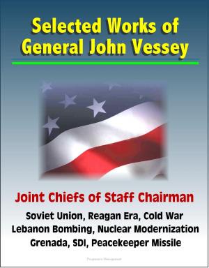Cover of the book Selected Works of General John Vessey, Joint Chiefs of Staff Chairman, Soviet Union, Reagan Era, Cold War, Lebanon Bombing, Nuclear Modernization, Grenada, SDI, Peacekeeper Missile by Progressive Management