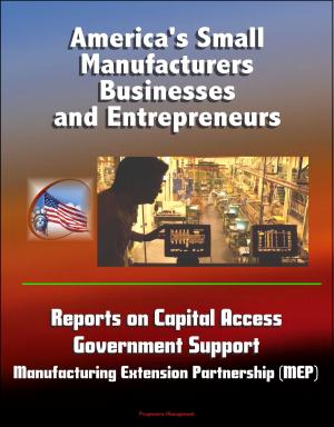Cover of the book America's Small Manufacturers, Businesses and Entrepreneurs - Reports on Capital Access, Government Support, Manufacturing Extension Partnership (MEP) by Progressive Management